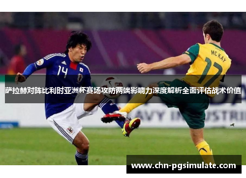 萨拉赫对阵比利时亚洲杯赛场攻防两端影响力深度解析全面评估战术价值