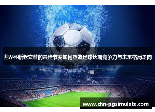 世界杯新老交替的最佳节奏如何塑造足球长期竞争力与未来格局走向